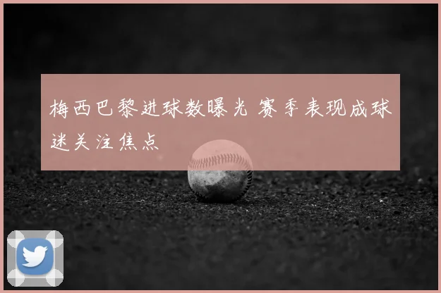 梅西巴黎进球数曝光 赛季表现成球迷关注焦点