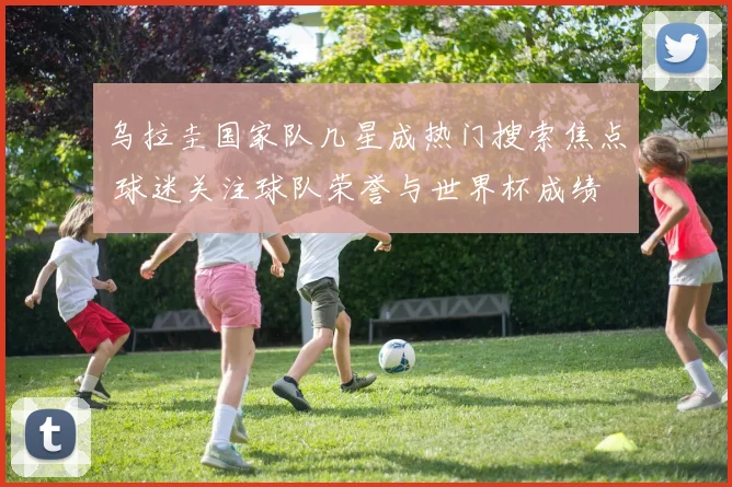 乌拉圭国家队几星成热门搜索焦点 球迷关注球队荣誉与世界杯成绩