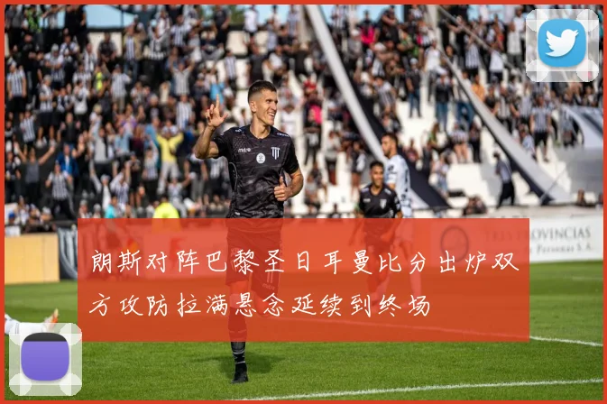 朗斯对阵巴黎圣日耳曼比分出炉双方攻防拉满悬念延续到终场