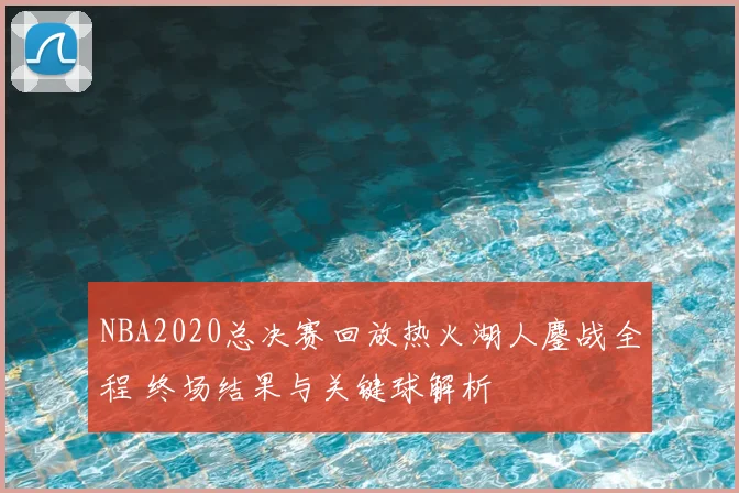 NBA2020总决赛回放热火湖人鏖战全程 终场结果与关键球解析