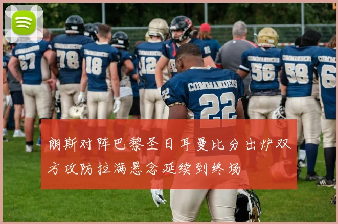 朗斯对阵巴黎圣日耳曼比分出炉双方攻防拉满悬念延续到终场