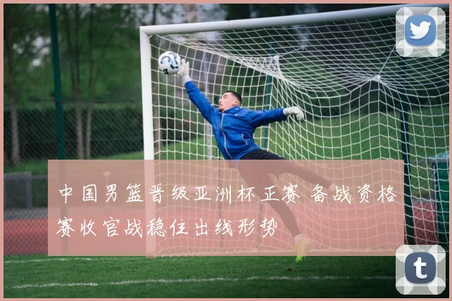 中国男篮晋级亚洲杯正赛 备战资格赛收官战稳住出线形势