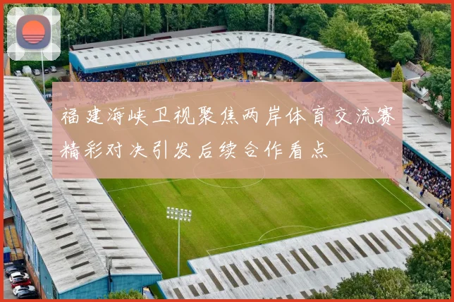 福建海峡卫视聚焦两岸体育交流赛精彩对决引发后续合作看点