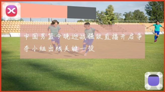 中国男篮今晚迎战强敌直播开启争夺小组出线关键一役