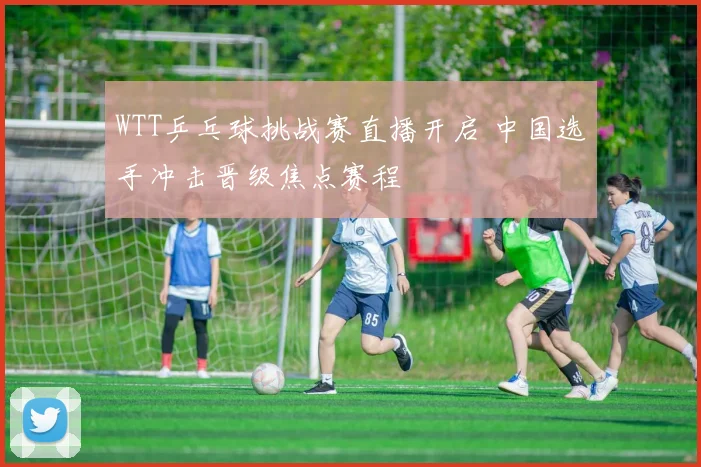 WTT乒乓球挑战赛直播开启 中国选手冲击晋级焦点赛程