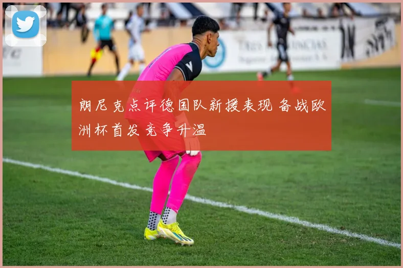 朗尼克点评德国队新援表现 备战欧洲杯首发竞争升温