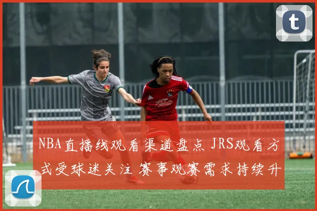 NBA直播线观看渠道盘点 JRS观看方式受球迷关注 赛事观赛需求持续升温