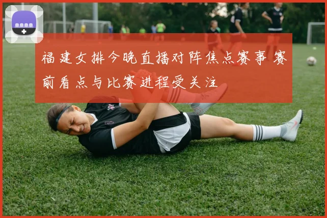 福建女排今晚直播对阵焦点赛事 赛前看点与比赛进程受关注