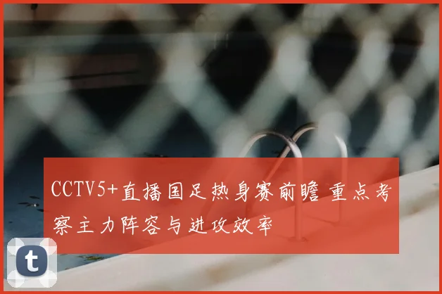 CCTV5+直播国足热身赛前瞻 重点考察主力阵容与进攻效率