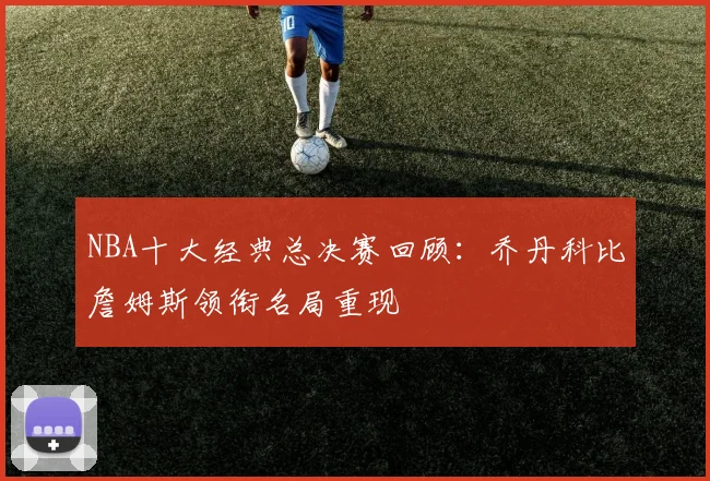 NBA十大经典总决赛回顾：乔丹科比詹姆斯领衔名局重现