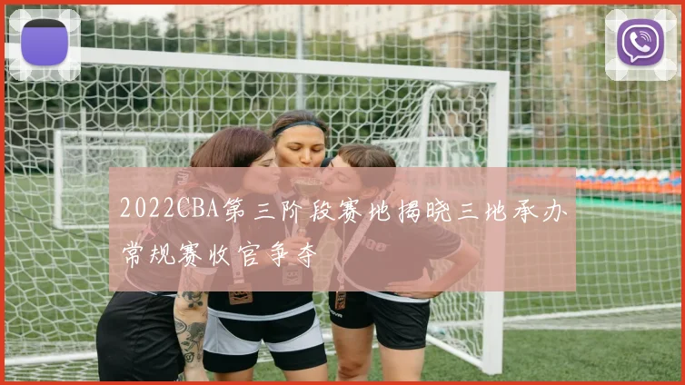 2022CBA第三阶段赛地揭晓三地承办常规赛收官争夺