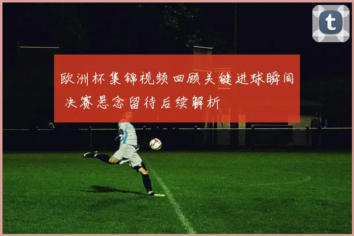 欧洲杯集锦视频回顾关键进球瞬间 决赛悬念留待后续解析