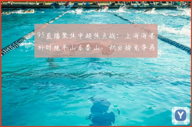 95直播聚焦中超焦点战:上海海港补时绝平山东泰山,积分榜竞争再度升级