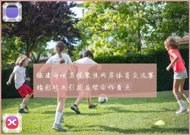 福建海峡卫视聚焦两岸体育交流赛精彩对决引发后续合作看点