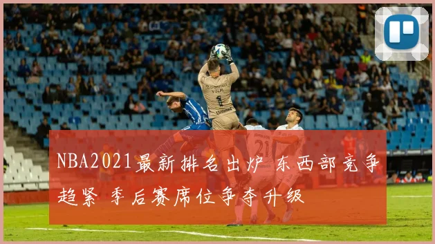NBA2021最新排名出炉 东西部竞争趋紧 季后赛席位争夺升级