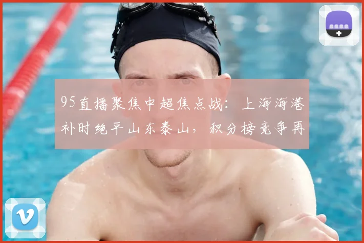 95直播聚焦中超焦点战:上海海港补时绝平山东泰山,积分榜竞争再度升级
