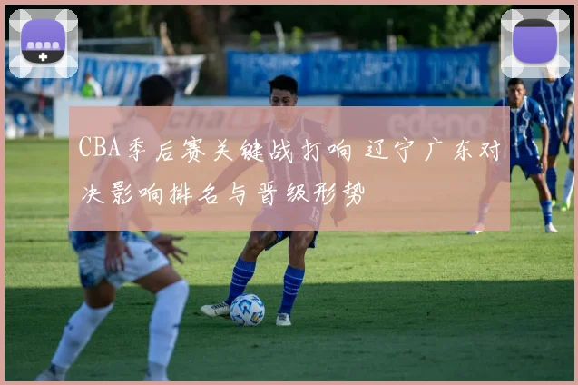 CBA季后赛关键战打响 辽宁广东对决影响排名与晋级形势