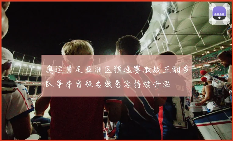 奥运男足亚洲区预选赛激战正酣多队争夺晋级名额悬念持续升温